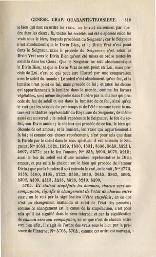 GENÈSE. CHAP, QUARANTE-TROISIÈME.                           319
le bien qui met en ordre les vrais, on le voit clairement par l'or­
dre dans les cieux; là, toutes les sociétés ont été disposées selon les
vrais sous le bien, lesquels pl'ocèdent du Seigneur; cal' le Seigneul'
n'est absolument que le Divin Bien, et le Divin Vrai n'est point
dans le SeigneUl', mais il procède du Seigneur; c'est selon ce
Divin Vrai sous le Divin Bien qu'ont été mises en ordre toutes les
sociétés dans les Cieux. Que le Seigneur ne soit absolument que
le Divin Bien, et que le Divin Vrai ne soit point en Lui, mais pro­
cède de Lui, c'est ce qui peut être iIIustl'é pal' une compal'aison
avec le soleil du monde: Le soleil n'est absolument qu'un feu, et la
lumière n'est point en lui, mais procède de lui; et aussi les choses
qui appartiennent il la lumière dans le monde, comme les fOl'mes
végétables, sont même disposées dans l'ordre pal' la chaleur qui pro­
cède du feu du soleil et est dans la lumière de ce feu, ainsi qu'on
le voit par les saisons du printemps et de l'été: comme toute la na­
ture est le théâtre représentatif du Royaume du Seigneur, de même
allssi cet universel: le soleil repl'ésente le Seigneur; le feu du so­
leil, son Divin amour; la chaleur qui procède de ce feu, le bien qui
découle de cet amour; et la lumièl'e, les 'l'ais qui appartiennent à
la foi; et comme ces choses représentent, c'est pour cela que dans
la Parole par le soleil dans le sens spirituel il est entendu le Sei­
gneur', NO'1053, 1521, 1529, 1530, 1531, 3636, 36lt3, [1321 f.
5097, 5377; pal' le feu l'amour, No' 93a, a906, 5071, 5215;
ainsi le feu du soleil est d'une manière représentative le Divin
amour, et pal' suite la chaleur est le bien qui procède de l'amoUl'
Divin; que pal' la lumière il soit entendu le vrai, on le voit, No' 2776,
 3138, 3190, 3195, 3222, 3339, 3636, 36lt3, 3862, 3993,
 a302, aa09, aai3, aa15, lJ526, 5219, 5aOO.
    5705. Et étaient stupéfaits les hommes, chacun vers son
compagnon, signifie le changement de {' état de chacun entre
 eux: on le voit pal' la signification d'Üre stupéfait, en ce que
c'est un changement inattendu et subit de l'état des pensées;
comme ce changement est la cause de la stupéfaction, c'est pOUl'
cela qu'il est signifié dans le sens inteme; et par la sigllilication
 de chacun vers son compagnon, en ce que c'est de chacun entre
 eux: en effet, il s'agit Ile l'ordl'e des vrais sous le bien pal' la pré­
 sence de "Interne, No' 5ï03, 570a ; comme cet ordre est nouveau, .
 