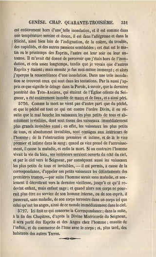 GENÈSE. CHAP. QUARANTE-TROISIÈME.                           331
   est entièrement hors d'une: telle inondation, et il est comme dans
   une température sereine et douce, il est dans l'allégresse et dans la
   félicité, ainsi bien loin de l'indignation, de la colère, du trouble,
   des cupidités, et des autres passions semblables; cet état est le ma­
   tin ou le printemps des Esprits, l'autre est leur soir ou leur au­
   tomne. II m'avait été donné de percevoir que j'étais hors de l'inon­
   d~lion, et cela assez longtemps, tandis que je voyais que d'autrés
   Espl'its y étaient; mais ensuite je fus moi-mème immel'gé; et alors
  j'aperçus la ressemblance d'une inondation. Dans une telle inonda­
   tion se trouvent ceux qui sont dans les tentations. Par là aussi j'ap­
   pris ce que sign ifie le déluge dans la Parole, à savoir, que la dernière
   postérité des Très-Anciens, qui étaient de l'Église céleste du Sei­
   gneur, a été entièrement inondée de maux et de faux, et ~insi ~péri.
      5726. Comme la mort ne vient pas d'autre part que du péché,
  et que le péché est tout ce qui est contre l'ol'dre Divin, il en ré­
  sulte que le mal bouche les vaisseaux le~ plus p~tits de tous et ab­
  solument invisibles, dont sont lissus des. vaisseaux immédiatement
  plus grands invisibles aussi; en effet, les vaisseaux les plus petits
  de tous, et absolument invisibles, sont contigus aux intérieurs de
  l'homme; de là l'obstl'Uction première et intime, et de là le vice
   -       .... ­
1premier et intime dans le sang j quand ce vice prend de l'accroisse­
i ment, il cause la maladie, et enfin la mort. Si au contl'aire l'homme
  vivait la vie du bien, ses intérieursJ.§raient ouver-ts du côté du ciel,
  et par le ciel vers le Seigneur, par conséquent aussi les vaisseaux
  les plus petits de tous et invisibles, - il est permis, à cause de la
  correspondance, d'appeler ces petits va:isseaux les gélinéaments des
  premières trames,-par suite l'homme serait sans maladie, et seu­
  lement il décl'Oîtl'ait vel'sla demièl'e vieillesse, jusqu'à ce qu'il re­
  devint enfant, mais enfant sage; et quand alors son corps ne pour­
  rait plus être au service de son homme interne, ou de son esprit, il
  passerait, sans maladie, de son corps terrestre dans un corps tel que
  celui qu'ont les anges, ainsi de ce monde immédiatement dans le ciel.
      5727. Ici finit ce qui concerne la COl'l'espondance; dans la suite,
  à la fin des Chapitres, d'après la Divine Miséricorde du Seigneur,
  il sera parlé des Esprits et des Anges chez l'homme j ensuite de
  l'influx, et du commerce de l'âme avec le corps; et, plus tard, des
  babitants des autres Terres.
                               ---=-c::o--­
 
