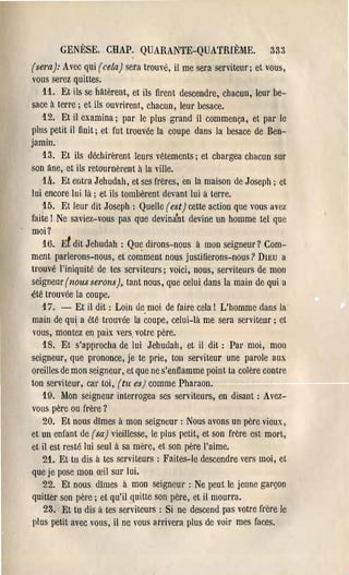 GENÈSE. CHAP. QUARANTE-QUATRIÈME.                          333
(sera): Avec qui (cela) sera trouvé, il me sera serviteur; et vous,
vous sel'ez quittes,
   11. Et ils se hâtèrent, et ils firent descendre, chacun, leur be­
sace à terre; et ils ouvrirent, chacun, leur besace.
   12. Et il examina; par le plus grand il commença, et pal' le
pins petit il finit; et fut trouvée la coupe dans la besace de Ben­
jamin,
   13. Et ils déchirèrent IeUl's vêtements; et chal'gea chacun sur
son âne, et ils retournèrent à la ville.
    th. Et entra Jehudah, et ses frères, en la maison de Joseph; et
lui encore lui là; et ils tombèrent devant lui à terre.
    15. Et leur dit Joseph: Quelle (est) cette action que vous avez
faite! Ne saviez-vous pas que devinant devine un homme tel que
moi?
    16. Et dit Jehudah : Qu~ dirons-nous à mon seigneur? Com­
ment parlerons-nous, et comment nous justifierons-nous? DIEU a
trouvé l'iniquité de tes serviteurs; voici, nous, serviteurs de mon
seigneur (nous serons), tant nous, que celui dans la main de qui a
~té trouvée la coupe.
    17. - Et il dit: Loin de moi de faire cela! L'homme dans la
main de qui a été trouvée la coupe, celui-là me sel'a serviteur; et
 vous, montez en paix vers votre père.
    18, Et s'approcha de lui Jehudah, et il dit: Pal' moi, mon
seigneur, que prononce, je te prie, ton sel'Viteur une parole aux
oreilles de mon seigneur, et que ne s'enflamme point ta colère contre
ton serviteur, cal' toi, (tu es) comme Pharaon.
    19. Mon seigneur interrogea ses serviteurs, en disant: Avez­
 vous père ou frèl'e ?
    20. Et nous dimes à mon seigneur: Nous avons un père vieux,
et un enfant de (sa) vieillesse, le plus petit, et son frère est mort,
et il est resté lui seul à sa mère, et son pèl'e l'aime.
    21. Et tu dis à tes serviteurs: Faites-le descendre vers moi, et
 que je pose mon œil SUl' lui.
    22. Et nous dîmes à mon seigneur: Ne peut le jeune garçon
 quitter son pèl'e; et qu'il quitte son père, et il mourra.
    23. Et tu dis à tes serviteUl's : Si ne descend pas votl'e fl'ère le
 plus petit avec vous, il ne vous arrivera plus de voil' mes faces.
 