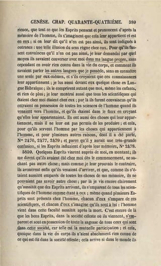 GENÈSE. CRAP. QUARANTE-QUATRIÈME.                           389
 rienee, que tout ce que les Esprits pensent et prononcent d'après la
 mémoire de l'homme, ils s)maginent /iIue cela lem' appartient et est
 en e~x; si on leur dit qu'il n'en est pas ainsi, ils sont indignés à
 outrance: une telle illusion du sens règne chez eux! Pour qu"'ils fùs­
 sent convaincus qu'il n'en est pas ainsi, je leur demandai par quel
 moyen ils savaient converser avec moi dans...J!la laEgue pro~e, sans
 cependant en avoir rien connu dans la vie du, COI'pS, et comment ils
savaient parler les autres langues que je poss~de, sans en connaître
l.:1ne seule par eux-mêmes, et s'iis 'ëroyaient que ces connaissances
 leur appartinssent; je lus aussi devant eux quelque chose en Lan­
 gue Hébraïque; ils le comprirent autant que moi, même les enfants,
et rien de plus; je leur montrai aussi que tous les scientifiques qui
étaient chez moi étaient chez eux ; pa~ là ils fUl'ent convaincus qu'ils
 entraient en possession de toutes les sciences de l'homme quand ils
 ~enaient vers l'homme, et qu'ils étaient dans le faux en croyant
qu'elles leur appartenaient. Ils ont aussi des choses qlli leur appar­
tiennent, mais il ne leur est pas permis de les produire; et cela,
 pour qu'ils sel'vent l'homme par les choses qui appal'tiennent ...à
l'hotrlme, et poùr plusieurs autres raisons, dont il a été pâi1lé,
 N°' 21t'/'6, 2h77, 2h79 ; eLP.2rce ql}'il y aurait une très-grande
 confusion, si les Esprits influaient d'apl'ès leul' mémoire, N° 2h78.
     5859. Quelques Esprits vinrent auprès de moi, en montant; ils
 me dirent qu'ils avaient été chez moi dès le commencement, ne sa­
 chant pas autre chose; mais comme je leur prouvais le contrait'e,
 ils avouèrent enfin qu'ils venaient d'arriver, et que, comme ils s'é­
 taient àussitôt emparés de toutes les choses de ma mémoit'e, ils né­
 pouvaient pas savoir autre chose; par là je vis encore clail'ement
 qu'aussitôt que des EsPI'itS arrivent, ils s'emparent de tous les scien­
 tifiques de l'homme- coITIme étant_~ eux; même quand plusieurs Es­
 prits sont pl'ésents chez l'homme, ch~un. d'el!.x s'empare de ~es
§cientifiques, et chacun d'eux s'imagine qu'ils SOl!là lui: l'homme
 vient dans cette faculté aussitôt après la mort. C'est encore de là
 que les bons Esprits, dans la société céleste où ils viennent,~­
 parent et sont en possession de toute la sagesse de tous ceux qui sont
.dans ce.~_~iété, car telle est la mutuellë"participation ; et eela,
 quoique dans la vie du corps .ils n'aient absolument rien connu de
 ce qui est dit dans la société céleste; cela arrive si dans le monde ils
 