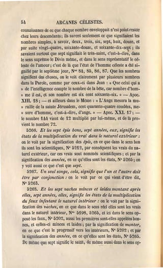 5!l                 ARCANES CÉLESTES.
connaissance de ce que chaque nombre enveloppait n'est point restée
chez leurs descendants; ils surent seulement ce que signifiaient les
nombres simples, à savoir, deux, trois, six, sept, huit, douze, et
par suite vingt-quatre, soixante-douze, et soixante-dix-se~t ; ils
savaient surtout que sept signifiait le très-saint, c'est-à-dire, dans
le sens suprême le Divin même, et dans le sens représentatif le cé­
leste de l'amour; c'est de là que l'état. de l'homme céleste a été si­
gnifié par le septième jour, No' 8ft, 85, 86, 87. Que les nombres
signifient des choses, on le voit clairement par plusieurs nombres
dans la Parole, comme par ceux-ci dans Jean : « Que celui qui a
» de l'intelligence compte le nombre de la bête, car nombre d'hom­
Il me il est, et son nombre est six cent soixante-six. ) ~ Apoc.

XIII. 18; - et ailleurS dans le Meme: « L'Ange mesura la mu­
l) raille de la sainte Jérusalem, cent quarante-quatre coudées, me­
1) sure d'homm~, c'est-à-dire, d'ange. l) -      Apoc. XXI. 17; ­
le nombre 1Ml vient de 12 multiplié par lui-même, et de là pro­
vient le nombre 72.
   5266. Et les sept épis bons, sept années, eux, signifie les
états de la multiplication du vrai dans le naturel extérieur:
on le voit par la signification des épis, en ce que dans le sens bon
ils sont les scientifiques, N° 5212, par conséquent les vrais du na­
turel extérieur, car ces vrais sont nommés scientifiques; et par la
signification des années, en ce qu'elles sont les états, N° 5265; on
y voit aussi ce que c'est que sept.
   5267. Un seul songe, cela, signifie que l'un et l'autre doit
être par conjonction: on le voit par ce qui vient d'être dit,
 N° 5263.
   5263. Et les sept vaches m/'nces et laides montant aprés
elles, sept années, elles, signifie les états de la multiplication'
du faux infestant le naturel intérieur: on le voit par la signi­
fication des vaches, en ce que dans le sens réel elles sont les vrais
dans le naturel intérieur, N°' 5198, 5265, et ici dans le sens op­
posé les faux, N° 5202, aussi les premières sont-elles appelées bon­
nes, et celles-ci minces et laides; par la signification de monter,
en ce que c'est le progressif vers les intérieurs, N° 5202; et par
la signification des années, en ce qu'elles sont les états, N° 5265.
De même ({ue sept signifie le sairU, de mem~ aussi dans le sens op­
 
