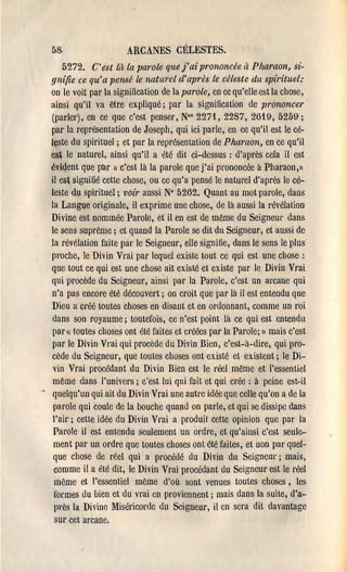 58                     ARCANES CÉLESTES.
     5272. C'est là la parole que j'ai prononcée à Pharaon, si­
gnifie ce qu'a pensé le naturel d'aprés le céleste du spirituel:
on le voit pal' la signification de la parole, en ce qu'elle est la chose,
ainsi qu'il va être expliqué; par la signification de prononcer
(pal'lel'), en ce que c'est penser, No' 2271,2287, 2619, 5259;
par la représentation de Joseph, qui ici parle, en ce qu'il est le cé­
leste du spirituel; et par la représentation de Pharaon, en ce qu'il
est le naturel, ainsi qu'il a été dit ci-dessus: d'après cela il est
évident que par c'est là la parole que j'ai prononcée à Pharaon,lI
                  (l


il est signifié cette chose, ou ce qu'a pensé le natUl'el d'après le cé­
leste ùu spirituel; voir aussi N° 5262. Quant au mot parole, dans
la Langue originale, il exprime une chose, de là aussi la l'évélation
Divine est nommée Parole, et il en est de même du Seigneul' dans
le sens suprême; et quand la Parole se dit du Seigneur, et aussi de
la révélation faite pal' le Seigneur, elle signifie, dans le sens le plus
proche, le Divin Vrai pal' lequel existe tout ce qui est une chose:
que tout ce qui est une chose ait existé et existe par le Divin Vrai
qui procède du Seigneur, ainsi par la Parole, c'est un al'cane qui
n'a pas encore été découvert; on croit que pal' là il est entendu que
Dieu a cl'éé toutes choses en disant et en ordonnant, comme un roi
dans son royaume; toutefois, ce n'est point là ce qui est entendu
par (1 toutes choses ont été faites et créées par la Parole; 1) mais c'est
par le Divin Vrai qui procède du Divin Bien, c'est-à-dire, qui pro­
cède du Seigneur, que toutes choses ont existé et existent; le Di­
 vin Vrai procédant du Divin Bien est le réel même et l'essentiel
même dans l'univers; c'est lui qui fait et qui crée: à peine est-il
quelqu'un qui ait du Divin Vrai une autre idée que celle qu'on a de la
 parole qui coule de la bouche quand on parle, et qui se dissipe dans
l'ail'; cette idée du Divin Vrai a produit celte opinion que pal' la
 Parole il est entendu seulement un ordre, et qu'ainsi c'est seule­
 ment pal' un ordre que toutes choses ont été faites, et non pal' quel­
 que chose de réel qui a procédé du Divin du Seigneur; mais,
 comme il a été dit, le Divin Vrai procédant du Seignem est le réel
 même et l'essentiel même d'où sont venues toutes choses, les
 formes du bien et du vrai en proviennent; mais dans la suite, d'a­
 près la Divine !1iséricoI'de du Seigneur, il en sera dit davantage
 SUI' cet arcane.
 