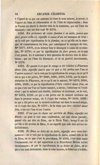6lJ.                  ARCANES CÉLESTES.
à l'égard de ce qui est contenu ici dans le sens interne, à savoir, à
 l'égard de l'état de !'éformation et de l'état de régénération; dans
 ce Ver'set est décrit le derniel' état de la tentation, qui est l'état du
 désespoil'; sur cet état voir N° 5279.
    5281. En présence de celte (amine à sa suite, parce que
 (ort grave celle-d, signifie il cause d'un tel manque de vrai:
 on le voit par signification de la (amine, en ce qu'elle est le man­
 que de connaissances du bien, par conséquent le manque de vl'ai,
 N°' 5277, 5278, et en dernier lieu le désespoir à cause de ce man­
que, N° 5279; et par la signification de (ort grave, en ce que
c'est grand. Ici il continue à être question du del'nier état de déso­
lation, qui est l'état du désespoir, et de sa gravité accroissante,
 N° 5279.
    5282. Et quant il ce que le songe a été réitéré à Pharaon
deux (ois, signifie parce que ce qui a üé prévu sur l'un et
l'autre naturel: on le voit par la signification du songe, en ce qu'il
est ce qui a été prévu, N°' 3698, 5091, 5092, 510lJ.; par la l'epré­
sentation de Pharaon, en ce qu'il est le naturel, No' 5079, 5080,
5095, 5160; et par la signification d'l1tre réitéré deux (ois, en
ce que c'est sur l'un et l'autl'e naturel, à savoir, l'intérieur et l'exté­
rieur; que le naturel soit double, intérieUl' et extérieur, on le voil,
N°' 5118, 5126; ce qui a été prévu sur le natm'el intérieur est
dans le premier songe, où il s'agit des vaches, No' 5198, 5202 ;
ce qui a été prévu SUl' le naturel extél'ieur est dans le second songe,
où il s'agit des épis, N° 5212; de là vient que être réitéré deux
(ois, c'est sur l'un et sur l'autre.
    5283. C'est que la chose est a1'rêtée de Dieu, signifie est
Divin: on peut le voir sans explication, car une chose (parole),
quand elle est dite ùe Dieu, est le Divin Vrai; lorsqu'il est dit
qu'elle a été arrêtée de Dieu, il est signifié que cela doit arriver in-.
failliblemenl.
    528lJ.. Et Dieu se hâte de la (aire, signifie avec tout évé­
nement : on le voit par la signification de (aire, quand cela se dit
de Dieu, en ce que c'est la providence, N° 526lJ., c'est donc aussi
l'événement, car ce qui appartient à la Providence Divine arrive
certainement; et par la signification de se hâter de (aire, en ce
que c'est tout événement; dans le sens inteme, se hâter ou à la Mte,
 