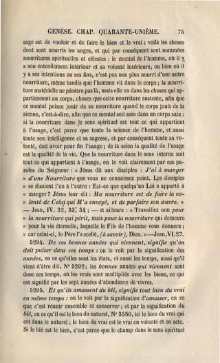 GENÈSE. CHAP. QUARANTE-UNIÈME.                            75
sage est de vouloir et de faire le bien et le vrai.; voilà les choses
dont sont nourris les anges, et qui pal' conséquent sont nommées
nourritlU'es spirituelles et célestes: le mental de l'homme, où il y.
a son entendement intérieur et sa volonté intérieure, ou bien où il
y a ses intentions ou ses fins, n'est pas non plus nourri d'une autl'e
nourriture, même tandis que l'homme vit dans le corps; la nourri­
tme matérielle ne pénètl'e pas là, mais elle va dans les choses qui ap­
partiennent au corps, choses que cette nourriture sustente, afin que
ce mental puisse jouir de sa nourriture quand le corps jouit de la
sienne, c'est-à-dire, afin que ce mental soit sain dans un corps sain:
si la nourriture dans .le sens spirituel est tout ce qui appartient
à l'usage, c'est parce que toute la science de l'homme, et aussi
toute son intelligence et sa sagesse, et par conséquent toute sa vo­
lonté, doit avoil' pour fin l'usage; de là selon la qualité de l'usage
est la qualité de la vie. Que la nourritUl'e dans le sens interne soit
tout ce qui appartient à l'usage, on le voit clairement par ces pa­
roles du Seigneur :(1 Jésus dit aux disciples: J'ai à manger
)1 d'une Nourriture que vous ne connaissez point. Les disciples

Il se disaient l'un à l'autl'e : Est-ce que quelqu'un Lui a apporté à

» manger? Jésus leur dit: Ma nourriture est de (aire la vo­
l) lonté de Celui qui M'a erwoyé, et de par{aire son œuvre. »

- Jean, IV. 32, 33; 3ft; - et ailleurs: « Travaillez non pour
Il la. nourriture qui périt, mais pour.la nourriture qui demeure

» pour la vie éternelle, laquelle le Fils de l'homme vous donnera;
II car celui-ci, le Pèl'e l'a scellé, (à savoir), Dieu. »-Jean,VI.27.

    529ft. De ces bonnes années qui viennent, signifie qu'on
doit puiser dans ces temps: on le voit par la signification des
années, en ce qu'elles sont les états, et aussi les temps, ainsi qu'il
vient d'être dit, N° 5292; les bonnes années qui viennent sont
donc ces temps, où les vrais sont multipliés avec les biens, ce qui
est signifié pal' les sept années d'abondance de vivres.
    5295. Et qu'ils amassent du blé, signifie tout bien du vrai
en même temps: on le voit par la signilication d'amasser, en ce
que c'est réunir ensemble et conservel'; et par la signification du
blé, en ce qu'il est le hien du naturel, N° 3580, ici le bien du vrai qui
est dans le naturel; le bien du veai est le vrai en volonté et en acte.
Si le hlé est le bien, c'est parce que le champ dans le sens spirituel
 