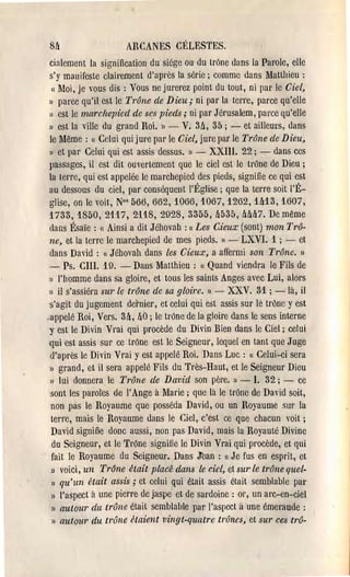 8h                    ARCANES CÉLESTES.
  cialement la signification du siége ou'du trOne dans la Parole, elle
  s'y manifesle clairement d'après la série; comme dans Matthieu:
   Cl Moi, je vous dis: Vous ne jurerez point du tout, ni par le Ciel,

  » pal'ce qu'il est le Trône de Dieu; ni par la lene, parce qu'elle
  » est le marchepied de ses pieds; ni par Jérusalem, parce qu'elle
  » est la ville du grand Roi. )l - V. 3a, 35; - et ailleurs, dans
  le Même: C( Celui qui jure par le Ciel, jure par le Trône de Dieu,
  » et pal' Celui qui est assis dessus. Il -  XXIll. 22; - dans ces
  passages, il est dit ouvertement que le ciel est le tl'One de Dieu;
  la terre, qui est appelée le marchepied des pieds, signifie ce qui est
  au dessous du ciel, par conséquent l'Église j que la terre soit l'É­
  glise, on le voit, N°s 566,662,1066,1067,1262, lU3, 1607,
  1733, 1850, 2117, 2118, 2928, 3355, !J535, Mh7. De même
  tians Ésaïe: c( Ainsi a dit Jéhovah: cc Les Cieux (sont) mon Trô­
  ne, et la terre le marchepied de mes pieds.    1) -   LXVI. 1 j - et
  dans David: J6hovah dans les Cieux, a affermi son Tl·{)ne. »
               (1


  - Ps. cm, 19. - Dans Matthieu: « Quand viendra le Fils de
  )l l'homme dans sa gloire, et tous les sainlS Anges avec Lui, alors

 » il s'assiéra sur le trône de sa gloire. )l - XXV. 31; -là, il
  s'agit du jugement dernier, et celui qui esl assis SUI' le trOne y est
.appelé Roi, Vers. 3h, hO j le trOne de la gloire dans le sens interne
 'Y est le Divin Vrai qui procède du Divin Bien dans le Ciel; celui
  qui est assis SUI' ce lrOne est le Seignem, lequel en lantque Juge
  d'après le Divin Vrai y est appelé Roi. Dans Luc: Cl Celui-ci sera
  l) grand, et il sera appelé Fils du Très-Haut, et le Seigneur Dieu

  » lui donnera le Trône de David son pèl'e. )1 - l. 32; - ce
  sont les paroles de l'Ange à IVlal'ie ; que là le tl'One de David soit,
   non pàs le Royaume que posséda David, ou un Royaume sur la
   tene, mais le Royaume ùans le Ciel, c'est ce que chacun voit;
   David signifie donc aussi, non pas David, mais la Royauté Divine
   du Seigneur, et le Trône signîlie le Divin Vrai qui procède, et qui
   fail le Royaume du Seigneur., Dans Jean: C( Je fus en esprit, et
   » voici, un Tr6ne était plaéé dans le ciel, el sur le tr{)ne quel­
   » qu'un était assis; et celui ~ui était assis était semblable pal'
   » l'aspect à une pierre de jaspe et de sardoine: or, un arc-en-ciel
   » autour du trône était semblahle par l'aspect à une émeraude:
   » aulOUl' du trône étaient vingt-quatre tr{)nes, et sur ces trô­
 