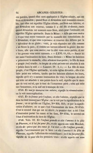 601                    ARCANES CÉLESTES.
ces paroles, quand elles sont appliquées à l'Église céleste, qui est
Sion et Jérusalem ; quand Sion et Jél'Usalem sont nommées ensem·
ble, par elles est signifiée l'Église céleste, par Sion son interne, et
par Jérusalem son externe, comme il a été dit ci-dessus; mais
quand Jérusalem est nommée sans Sion, alors pour l'ordinaire est
signifiée l'Église spirituelle. Dans le ~Jême : « Afin que vous suciez
)) et que vous soyez rassasiés par la mamelle des consolations de
)) Jérusalem, et que vous exprimiez et trouviez des délices par la
" splendeUl' de sa gloire: voici, je vais répandre sur elle comme
" un fleuve la paix, et comme un torrent débordé la gloire des na­
)J tions, afin que vous suciez; sur le côté vous serez portés, et SUl'
)J les genoux vous serez caressés. " - ;LXVI. ·1 ,1 , 12; - Sucer ici
est aussi l'insinuation du bien. Dans Jérémie: « lVlême les baleines
" présentent la mamelle, elles allaitent leurs petits; la fille de mon
)) peuple (est) cruelle; la languc de celui qui tette est attachée à son
" palais dans la soif. )) - Lament. IV. 3, 4.; - La fille de mon
peuple, c'est l'~~glise spirituelle, ici cette église dévastée, elle n'al­
laite point ses enfants, tandis que les baleines allaitent les leurs,
signifie qu'il n'y a aucune insinuation du vrai; la langue de celui
qui tet.t.e est attachée à son palais dans la soif, signifie que le man­
que de vrai est tel, que le tout de l'innocence périt. ; celui qui tette
est l'innocence, et la soif est le manque de vrai.
     6746. Et moi je donnerai ton salaire, signifie la rémunération:
on le voit sans explication.                .
   6747. Et la femme pl'it l'enfant, et elle l'allaita, signifie que le
bien lui était insinu~ Pal'l' Église: on le voit. pal' la signillcation de la
femme, en ce qu'elle est l'Église, ~os 252, 253; et par la signifi­
cation d'allaiter, en ce que c'est l'insinuation du bien, ]"0674.5.
C'est le second état. qui est ici décrit; le premier état a été l'ét.at
d'immission parmi les maux et les faux, No, 6724., le second est
l'état. d'insinuat.ion du bien de l'I<~glise.
    6748. Vers. ,10. Et l'enfant grandit et elle l'amena à la fille
de Pharaon, et il lui fut POW' fils, et elle appela son nom Moscheh,
et elle dit: parce que des eaux je l'ai tiré. - Et l'enfant grandit,
signifie l'accroissement par le bien: et elle l'amena à ln fille de
Pharaon, signifie l'affection des scientifiques: tt il lui fut pour fils,
signifie de Iii pour elle les premiers vrais: et cfle appela son nom
 