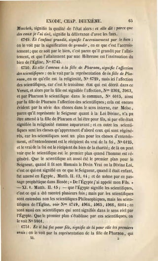 EXODE, CHAP. DKUXIÈiIE.                             6()

Jfosciteh, signifie la qualité de l'Nat alors: ct elle dit: parce que
tles cauX je l'ai tiré, signifie la délivrance d'avec les faux.
   6749. Et l'en(lmt grandit> signifie l'accToissement par le bien:
on le voit par la signification de grandi!', en cc que c'est l'accrois­
sCinent; que cc soit par le bien, c'est parce qu'il grandit par l'allai­
tement, ct que l'allaitement par une Uebreuse est l'insinuation du
bien de l'Église, 10 61ti5.
   6750. Et elle l'amena à la fiUe de: Plwl'Uon, signifie l'affection
des scientifiques: on le voit par la représentation de la fille de Pha­
raon, en cc qu'clic est la religiosité, 1'0 6729, mais ici l'affection
des scientifiques, car c'est le troisième état qui est décrit dans ce
Verset, ct alOl's par la lille est signiliéc l'flffection, N°s 2362, 3963,
et par Pharaon le scientifique dans le commun, N° 60,15, ainsi
pal' la fille de Pharaon l'affection des scientifiques; cela est encore
évident par la série des choses dans le sens interne, car Moïse,
parce qu'il représente le Seigneur quant à la Loi Divine, n'a pli
être amené à la fille de Pharaon et lui être pour fils, si pal' elle était
signifiée la religiosité comme auparavant; ct en outre les scienti­
fiques sont les choses qu'apprennent d'abord ceux qui sont régéné­
rés, car les scientifiques sont un plan pour les choses d'entende­
ment, et l'entendement est le récipient du vrai de la foi, N° 6125,
ct le vrai de la foi est le récipient du bien de la charité; de là on peu t
voir que le scientifique est le premier plan quand l'homme est lé­
généré. Que le scientifique ait aussi éte le premier plan pour le
Seigneur, quand il fit son Humain le Divin Vrai oula Divine Loi,
c'est ce qui est signifié en cc que le Seigneur, quand il était enfant,
fut amené en Égypte, MaUh. II. '13, 14.; ct de même pal' cc pas­
sage prophétique dans Bosée; {( De l'Égypte j'ai appelé mon Fils. II
- XI. 1, Matth. II. 15; - que l'Égypte signifie les scientifiques,
c'est ce qui a été montré plusieurs fois; mais par les scientifiques
sont entendus non les scientifiques Philosophiques, mais les scien­
tifiques de l'Église, voi,' l"os 4-749, 4-964., 4965, 4966, 600,i; cc
sont aussi ces scientifiques qui sont signifiés dans le sens réel par
l'Égypte. Que le premier plan s'établisse par ces scientifiques, on
le voit N° 5901.
  6751. Et il lui (ut ponr fils, signifie de là. pOUl' elle les premiers
vrais: on le voit par la représentation tic la fille de Pharaon, qui
         XI.                                                    [,
 
