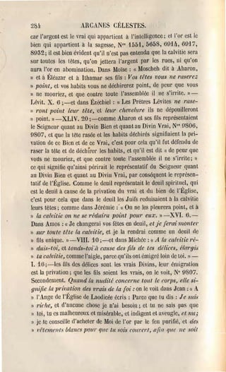 2811                 AHCANES CÉLESTES.

cnl' l'argent est le vrai qui appartient à l'intelligence; et 1'0[' est ie

 bien qui appal'tient à la sagesse, No, 1551, 5658, 691l1, 6917,

8932; il est bien évident qu'il n'est pas entendn que la calvitie sel'a

SUl' toutes les têtes, qu'on jettel'a l'argent par les J'ues, ni qu'on

aura '01' en abomination. Dans Moïse: Moscheh dit à Abal'on,

                                              (l


Il et il Éléazar et à lthamar ses fils: Vos têtes vous ne raserez,

II point, et voshaùits vous ne déchil'el'ez point, de peul' que vous

1) ne mouriez, et que contr'e toute l'assemblée il Ile s'il'l'ite. 1 ) ­
Lévi!. X. 6 ;-et dans Ézéchiel: cc Les Pl'ètl'es Lévites ne rase­
)) l'ont point leur tête, ct leur chevelure ils ne dépouillel'ont
)) point. l) -XLIV. 20 ;-comme Aharon et ses fils repl'ésentaient
le Seigneul' quant au Divin Bien et quant au Divin VI'ai, No' 0806,
9807, ct que la tete l'asée et les habits déchirés signifiaient la pri­
vation de cc Bien et de ce VI'ai, c'est pOl1l' cela qu'il fut défendu de
rascl' la tête et de déchrrcl' les hahits, et qu'il est dit c( de peul' que
vous ne moul'iez, et que contl'e toute l'assemblée il ne S'il'l'ite; 1)
ce qui signifie qu'ainsi pél'il'ait le repl'ésentatif du Seigneul' ,quant
au Divin Bien et quant au Divill Vl'ai, par conséquent le l'epl'ésen­
taUf de l'Église. Comme le deuil re)ll'ésentait le deuil spirituel, qui
est le deuil à cause de la pl'Îvation du vl'ai et du bien de ['Église,
c'est I)Om cela que dans le deuil les J uirs l'cduisaient à la calvitie
lems têtes; comme dans J él'émie :' On ne les pleurera point, ct à
                                        (l


II la cahitie on ne se réduira point pour eux. I l - X V I . 6.­
Dans Amos: (c Je changel'ai vos /ëtes en deuil, et je (erai monter
1) sur toute tête la calvitie, et je la l'endrai comme un deuil rie

Il fils unique.1) -VIII. 10 ;-et dans Michée: (1 A /a calvitie l'é­
1) cluis-toi, ct tonds-toUt cause des fils de tes dNices, Nrl1'gi:J

li ta calvitie, comme l'aigle, pal'ce qu'ils ont émigl'é loin de toi. ) 1 ­

1. 15 ;-Ies lils des délices sont les vrais Divins, leul' él1ligl'alioll
est la privation; que les fils soient les vrais, on le voit, N° 9807.
Secondement. Quand la nudité concerne tout le corps, elle si­
gnifie la. prh;atiol1 des vrais de la foi: on le voit dans Jean: «( A
) l'Ange de l'Église de Laodicée écl'is : Pal'cc que tu dis: Je suis
)) riclze, et d'aucune chose je n'ai .)esoi,n; et tu ne sais pas que
) toi, tu es malheureux et misél'ahle, et indigent et aveugle, elll11;
II je Le conseille d'achetel' de Moi de 1'01' pal' le fen pUl'ifié, ct des

1) 1,'Nc1nellfs blancs pOUl' 'Ille tu $Ois courerl, a(in 'llle Ile soif
 