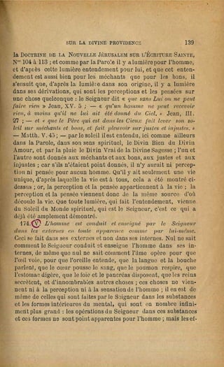284                     LA SAGESSE ANGÉLiQUE                                                  SUR LA DIVINE PROViDENCE                     285
 seaux sont retournés; l'esprit lui-même est un mal, qui lui semble       gneur, comme il a élé dit ci-dessus. Si Je méchant s'enfonce de
 être un, mais autant sont innombrables les choses qui sont en lui,       plus en plus profondément dans le mal, c'est par cela même qu'il
autant sont inllombrables les convoitises de ce mal; car chaque           s'introduit de plus en plus intérieurement, et aussi de plus en plus
 homme est son mal ou son bien de la tête à la plante des pieds; puis     profondément, dans les sociétés infernales, à m~sure qu'il veut et
donc que tel est le méchant, il est évident qu'il est un seul mal, com.   fait le mal; par suite aussi le plaisir du mal s'accroît, et s'empare
posé d'innombrables choses différentes, qui sont distinctement des        tellement de ses pensées, qu'enfin il ne sent rien de plus doux; et
maux, et sont appelées convoitises du mal. Il suit de là, que toutes      celui qui s'est introduit intérieurement et profondément dans les
ces choses, dans l'ordre où elles sont, doivent être réparées et re·      sociétés infernales devient comme s'il était lié de chaînes; mais
tournées par le Seigneur, afin que l'homme puisse être ré-formé,          tant qu'il vit dans le monde, il ne sent pas ses chaînes; elles sont
et que cela ne peut être fait que par la Divine Providence du Sei­        comme de laine douce, ou comme de légers fils de soie, qu'il aime,
gneur successivement depuis le premier âge de l'homme jusqu'au            par~e qu'ils produisent un chatouillement; mais après la mort ces
dernier. Chaque convoitise du mal apparaît dans l'enfer, quand            chaînes, de douces quelles étaient, deviennent dures, et au lieu
elle y est représentée, comme un animal nuisible, par exemple,            d'un chatouillement elles produisent des meurtrissures. Que le
ou comme un dragon, ou comme un basilic, ou comme une vi·                 plaisir du mal prenne de l'accroissement, cela est noloire d'après
père, ou comme un hibou, ou comme une chouette, et ainsi du               les vols, les brigandages, les déprédations, les vengeances, l'es­
reste; de rr.ême apparaissent Jes convoitises du mal chez l'homme         prit de domination, l'avidité du gain, el autres mauvaises pas­
méchant, quand il est vu par les anges; toutes ces fOl'mes de con·        sions; qui est-ce qui n'y sent pas augmenter le plaisir selon les
voitises doivent être retournées l'une après l'autre; l'homme lui·        succès, el selon que l'exercice n'en est pas empêché? On sait que
même qui apparaît quant à l'esprit comme un homme·monstre                 le voleur trouve un tel plaisir dans les vols, qu'il ne peut pas y
ou comme un diable, doit être retourné pour qu'il soit comme un           renoncer; et, ce qui est étonnant, il aime mieux un écu volé que
ange beau, et chacune des convoitises du mal doit être retournée,         dix écus donnés gratuitement: il en serait aussi de même des
pour qu'elle apparaisse comme un agneau ou une brebis, ou                 adultères, s'il n'avait pas été pourvu à ce que ce mal décroisse en
comme une colombe ou une tourterelle, de même qu'apparaissent             puissance selon l'abus; mais toujours est-il que chez un grand
les affections du bien des anges dans le Ciel, quand elles sont re·       nombre d'adultères il reste le plaisir d'y penser et d'en parler, et
présentées; or, transformer un dragon en agneau, un basilic en            sinon plus, du moins la lubricité du toucher. Mais on ignore que
brebis, et un hibou en colombe, ne peut se faire que successive­          cela vient de ce que l'homme s'enfonce de plus en plus intérieu­
meut, en déracinant le mal d'avec sa semence, et en implantant            rement, et aussi de plus en plus profondément, dans les sociétés
à la place une bonne semence. Mais cela ne peut être fait que             infernales, selon qu'il commet les maux d'après la volonté Qt en
comme se fait la greffe des nrbres, dont les racines restent avec         même temps d'après la pensée; si les maux sont seulement dans
le tronc; mais néanmoins la branche greffée change la sève, tirée         la pansée et non dans la volonté, il n'est pas encore avec le mal
~u moyen de l'ancienne l'acir.e, en une sève qui produit de bons          dans une société infernale, mais il y entre dès qu'ils sont dans la
fruils; celte branche greffée ne peut être prise que du Seigneur,         volonté; si même alors il pease que ce mal est contre les préceptes
qui est l'Arbre de vie; cela aussi est conforme aux paroles du Sei­       du décalogue, et qu'il considère ces préceptes comme Di vins, il le
gneur, - Jean, XV. 1 à 7. - SECONDE~IENT. Le méchant s'enfonce            commet de propos délibéré, et par là il se plonge profondément
de lui-même sans cesse de plus en plus prOfondément dans                  dans l'enfer, d'où il ne peut être retiré que par une pénitence ac­
ses maux. Il est dit de lui· même, parce que tout mal vient de            tuelle. Il faut qu'on sache que tout ho~me, quant à son esprit,
l'homme, car l'homme change en mal le bien qui vient du Sei·              est dans le Monde spirituel, et là dans quelque société, l'homme
 