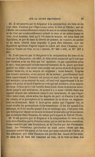 44                     LA SAGESSE ANGÉLIQUE                                                    SUR LA DIVINE PROVIDENCE                      45
 devient-il pas rien lorsqu'il est fini? il en est autrement de l'éter­   et une affection bonne, s'il a eu l'amour du bien; et chacun a l'af·
nel, cela seul Est, parce que son être n'est pas fini, » penser ainsi,    fection bonne en proportion qu'il a. fui les œaux comme péchés, ou
 c'est penser en même temps d'après l'éternel lorsqu'on pense             l'affeclion mauvaise en proportion qu'il n'~ pas fui ainsi les maux.
d'après le présent; et quand l'homme pense ainsi et vit en même           Maintenant, puisque tous les esprits et tous les anges sont des af­
temps ainsi, le Divin procédant chez lui, ou la Divine Providence,        fections, il est évident que le Ciel angélique tout entier n'est que
 dans toute progression, regarde l'état de sa vie éternelle dans le       l'amour de toutes les affections du bien, et par suHe la sagesse de
 Ciel, et le conduit vers cet état. Que le Divin dans tout homme,         toutes les perceptions du vrai; et puisque tout bien et tout vrai
soit méchant, soit bou, regarde l'éternel, on le verra dans la suHe.      vient du Seigneur, et que le Seigneur est l'Amour Même et la Sa­
   60. IV. L'Image de l'Infini et de l'Êtemel existe dans le Ciel         gesse Même, il s'ensuit que le Ciel angélique est l'image du Sei­
angélique. Parmi les choses nécessaires à connaître il y a aussi le       gneur ; et comme le Divin Amour et la Divine Sagesse dans sa
Ciel angélique, car quiconque a de la religion pense au Ciel et veut      Forme est Homme, il s'ensuit aussi que le Ciel angélique ne peut
y venir; mais le Ciel n'est donné qu'à coux qui en savent le chemin       être que dans la forme humaine: mais il en sera dit davantage sûr
et qui le suivent; on peut même savoir quelque peu ce chemin,             ce sujet dans l'Article suivant.
quand on connaît quels sont ceux qui constituent le Ciel, et que              62. Si le Ciel angélique est l'image de l'Infini et de l'Éternel,
personne ne devient ange, ou ne vient dans le Ciel, à moins que           c'est parce qu'il est l'image du Seigneur, et que le Seigneur est In·
du monde il ne porte avec lui l'angélique; et d:lns l'angélique il y      fini et Éternei. L'image de l'Infini et de l'Éternel du Seigneur se
a la connaissance du chemin d'après l'action d'y marcher, et l'ac­        manifeste en cela, qu'il y a des myriades de myriades d'anges dont
tion d'y marcher par la connaissance du chemin. Dans le Monde             le Ciel est composé; qu'ils constituent autant de s 'ciétés qu'il ya
spirituel il y a aûssi en actualité des chemins, qui conduisent à         d'affections communes de l'Amour céleste; que dans chaque so­
chaque société du ciel, et à chaq ue société de l'enfer; et chacun         ciété, chaque ang~ est distirctement son affection; que de tant
voit comme de soi·même son chemin; s'HIe voit, c'est parce que            d'affections dans le commun et dans le particulier résulte la FOl'me
là il Y a des chemins pour chaque amour, et que l'amour ouvre le          du Ciel, qui est comme un devant le Seigneur, non autrement que
chemin, et conduit chacun ver.:; ses consociés; personne ne voit           comme l'homme est un; et qUE) cette Forme est éternellement pero
d'autres chemins que celui de son amour: de là il.est évident que         fectionnée selon la pluralité, car plus il y en a qui entrent dans la
les anges ne sont que des amours célestes, car autrement ils n'au­          'orme de l'Amour Divin, qui est la Forme des formes, plus l'union
raient pas vu les chemins conduisant au Ciel. Mais cela peut de­          devient parfaite. Par ces explications il est évident que l'image
venir plus évident par une description du Ciel.                            de l'Infini et de l'Éternel existe dans le Ciel angélique.
   61. L'esprit de tout homme est affection et par suite pensée,              63. D'après la connaissance du Ciel, donnée par celte courte
et comme toute affection appartient à l'amour, et toute pensée à           description, il est évident que l'affection qui appartient à l'amour
l'entendement, tout esprit est son amour et par suite son enten­           du bien fait le ciel chez l'homme: mais qui est·ce qui sait cela
dement; c'est ce qui fait que, quand l'homme pense seulement               aujourd'hui; et même qui est-ce qui qui sait ce que c'est que l'affec­
d'après son esprit, ce qui arrive quand, à la maison, il médite en         tion de l'amour du bien, et que les affections de l'amour du bien
lui-même, il pense d'après l'affection qui appartient à son amour;         IOnt innombrables, et même infinies? car, ainsi qu'il a été dit,
de là on peut voir que quand l'homme devient esprit, ce qui ar­            chaque ange est distinctement son affection, et la Forme du Ciel
rive après la mort, il est l'affection de son amour, et non une autre      est la forme de toutes les affections du Divin Amour, qui sont dans
pensée que celle qui appartient à son affection; il est une affec­         le Ciel. Unir toutes les affections dans cette lorme, nul autre ne le
tion mauvaise, c'est-à-dire, une cupiùité, s'il a eu l'amour du mal,        peut que Celui qui est l'Amour Même et la Sagesse Même, et en
 