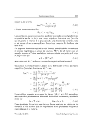 Electromagnetismo 119
escalar ϕ, de la forma
ϕdip(~
r ) =
~
m · (~
r −~
r ′
)
4π k~
r −~
r ′k3
(5.1.2)
e impica un campo magnético
~
Bdip(~
r ) = −µ0∇ϕdip . (5.1.3)
Lejos del dipolo, su campo magnético puede ser expresado como el gradiente de
un potencial escalar, es decir, este campo magnético tiene rotor nulo (recordar
que en general el rotor de ~
B es proporcional a una densidad de corriente). Esto
es ası́ porque, al ser un campo lejano, la corriente cuasante del dipolo es nula
lejos de él.
Los pequeños momentos dipolares a nivel atómico permiten definir una densidad
de dipolos magnéticos por unidad de volumen, ~
M(~
r ), de tal manera que un
pequeño volumen dV tiene asociado un momento dipolar magnético d~
m —ver
(4.4.9)— dado por
d~
m = ~
M(~
r ) dV. (5.1.4)
A esta cantidad ~
M(~
r ) se la conoce como la magnetización del material.
De aquı́ que el potencial vectorial, debido a una distribución continua de dipolos
magnéticos (materia), descrita por ~
M(~
r ), sea,
~
AM(~
r ) =
µ0
4π
Z ~
M(~
r ′
) × (~
r −~
r ′
)
k~
r −~
r ′k3
dV′
=
µ0
4π
Z
~
M(~
r ′
) × ∇′ 1
k~
r −~
r ′k
dV′
=
µ0
4π
Z
∇′
× ~
M
k~
r −~
r ′k
dV′
−
µ0
4π
Z
∇′
×
~
M
k~
r −~
r ′k
dV′
=
µ0
4π
Z ~
∇′
× ~
M
k~
r −~
r ′k
dV′
+
µ0
4π
Z ~
M × d~
S′
k~
r −~
r ′k
. (5.1.5)
En esta última expresión se reconoce las formas (4.2.14) y (4.2.4), para el po-
tencial vectorial proveniente de densidades de corriente volumétrica y superficial
dadas por
~
JM = ∇ × ~
M , ~
KM = ~
M × ^
n. (5.1.6)
Estas densidades de corriente describen en forma suavizada los efectos de las
corrientes a nivel atómico que son responsables de las propiedades magnéticas
macroscópicas de la materia.
Universidad de Chile Escuela de Ingenierı́a y Ciencias
 