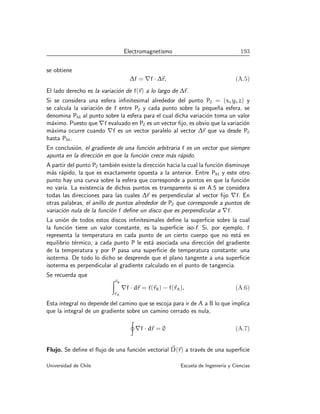 Electromagnetismo 193
se obtiene
∆f = ∇f · ∆~
r. (A.5)
El lado derecho es la variación de f(~
r) a lo largo de ∆~
r.
Si se considera una esfera infinitesimal alrededor del punto P0 = (x, y, z) y
se calcula la variación de f entre P0 y cada punto sobre la pequeña esfera, se
denomina PM al punto sobre la esfera para el cual dicha variación toma un valor
máximo. Puesto que ∇f evaluado en P0 es un vector fijo, es obvio que la variación
máxima ocurre cuando ∇f es un vector paralelo al vector ∆~
r que va desde P0
hasta PM.
En conclusión, el gradiente de una función arbitraria f es un vector que siempre
apunta en la dirección en que la función crece más rápido.
A partir del punto P0 también existe la dirección hacia la cual la función disminuye
más rápido, la que es exactamente opuesta a la anterior. Entre PM y este otro
punto hay una curva sobre la esfera que corresponde a puntos en que la función
no varı́a. La existencia de dichos puntos es transparente si en A.5 se considera
todas las direcciones para las cuales ∆~
r es perpendicular al vector fijo ∇f. En
otras palabras, el anillo de puntos alrededor de P0 que corresponde a puntos de
variación nula de la función f define un disco que es perpendicular a ∇f.
La unión de todos estos discos infinitesimales define la superficie sobre la cual
la función tiene un valor constante, es la superficie iso-f. Si, por ejemplo, f
representa la temperatura en cada punto de un cierto cuerpo que no está en
equilibrio térmico, a cada punto P le está asociada una dirección del gradiente
de la temperatura y por P pasa una superficie de temperatura constante: una
isoterma. De todo lo dicho se desprende que el plano tangente a una superficie
isoterma es perpendicular al gradiente calculado en el punto de tangencia.
Se recuerda que
Z~
rB
~
rA
∇f · d~
r = f(~
rB) − f(~
rA). (A.6)
Esta integral no depende del camino que se escoja para ir de A a B lo que implica
que la integral de un gradiente sobre un camino cerrado es nula,
I
∇f · d~
r = 0 (A.7)
Flujo. Se define el flujo de una función vectorial ~
D(~
r) a través de una superficie
Universidad de Chile Escuela de Ingenierı́a y Ciencias
 
