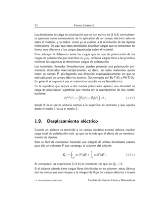 34 Patricio Cordero S.
Las densidades de carga de polarización que se han escrito en (1.8.6) normalmen-
te aparecen como consecuencia de la aplicación de un campo eléctrico externo
sobre el material, y se deben, como ya se explicó, a la orientación de los dipolos
moleculares. De aquı́ que estas densidades describan cargas que se comportan en
forma muy diferente a las cargas depositadas sobre el material.
Para subrayar la diferencia entre las cargas que no son de polarización de las
cargas de polarización que describen σP y ρP, se llama cargas libres a las primeras
mientras las segundas se denominan cargas de polarización.
Los materiales, llamados ferroeléctricos, pueden presentar una polarización per-
manente detectable macroscópicamente, es decir, en estos materiales puede
haber un campo ~
P, privilegiando una dirección macroscópicamente sin que se
esté aplicando un campo eléctrico externo. Dos ejemplos son Ba Ti O3 y Pb Ti O3.
En general se supondrá que el material en estudio no es ferroeléctrico.
En la superficie que separa a dos medios polarizados aparece una densidad de
carga de polarización superficial que resulta ser la superposición de dos contri-
buciones:
σtotal
P (~
r ) =

~
P1(~
r ) − ~
P2(~
r )

· ^
n , (1.8.7)
donde ^
n es el vector unitario normal a la superficie de contacto y que apunta
desde el medio 1 hacia el medio 2.
1.9. Desplazamiento eléctrico
Cuando un aislante es sometido a un campo eléctrico externo debiera resultar
carga total de polarización nula, ya que no es más que el efecto de un reordena-
miento de dipolos.
Esto es fácil de comprobar haciendo una integral de ambas densidades usando
para ello un volumen V que contenga al volumen del aislante
QP =
I
∂V
σP(~
r )dS +
Z
V
ρP(~
r )dV . (1.9.1)
Al reemplazar las expresiones (1.8.6) es inmediato ver que da QP = 0.
Si el aislante además tiene cargas libres distribuidas en su volumen, estas últimas
son las únicas que contribuyen a la integral de flujo del campo eléctrico a través
1.9. DESPLAZAMIENTO ELÉCTRICO Facultad de Ciencias Fı́sicas y Matemáticas
 