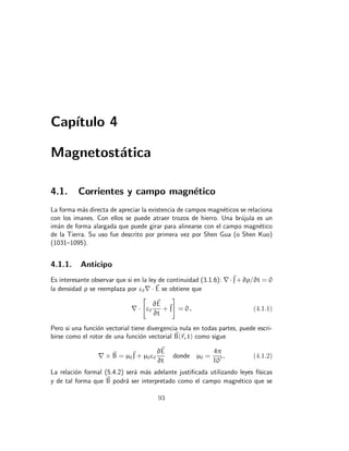 Capı́tulo 4
Magnetostática
4.1. Corrientes y campo magnético
La forma más directa de apreciar la existencia de campos magnéticos se relaciona
con los imanes. Con ellos se puede atraer trozos de hierro. Una brújula es un
imán de forma alargada que puede girar para alinearse con el campo magnético
de la Tierra. Su uso fue descrito por primera vez por Shen Gua (o Shen Kuo)
(1031–1095).
4.1.1. Anticipo
Es interesante observar que si en la ley de continuidad (3.1.6): ∇·~
J+∂ρ/∂t = 0
la densidad ρ se reemplaza por ε0∇ · ~
E se obtiene que
∇ ·

ε0
∂~
E
∂t
+~
J
#
= 0 . (4.1.1)
Pero si una función vectorial tiene divergencia nula en todas partes, puede escri-
birse como el rotor de una función vectorial ~
B(~
r, t) como sigue
∇ × ~
B = µ0
~
J + µ0ε0
∂~
E
∂t
donde µ0 =
4π
107
. (4.1.2)
La relación formal (5.4.2) será más adelante justificada utilizando leyes fı́sicas
y de tal forma que ~
B podrá ser interpretado como el campo magnético que se
93
 