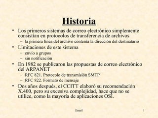 Email 1
Historia
• Los primeros sistemas de correo electrónico simplemente
consistían en protocolos de transferencia de archivos
– la primera línea del archivo contenía la dirección del destinatario
• Limitaciones de este sistema
– envío a grupos
– sin notificación
• En 1982 se publicaron las propuestas de correo electrónico
del ARPANET
– RFC 821. Protocolo de transmisión SMTP
– RFC 822. Formato de mensaje
• Dos años después, el CCITT elaboró su recomendación
X.400, pero su excesiva complejidad, hace que no se
utilice, como la mayoría de aplicaciones OSI.
 