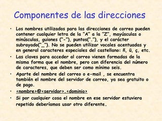 Componentes de las direcciones
• Los nombres utilizados para las direcciones de correo pueden
contener cualquier letra de la “A” a la “Z”, mayúsculas o
minúsculas, guiones (“-”), puntos(“.”), y el carácter
subrayado(“_”). No se pueden utilizar vocales acentuadas y
en general caracteres especiales del castellano: ñ, ü, ç, etc.
• Las claves para acceder al correo vienen formadas de la
misma forma que el nombre, pero con diferencia del número
de caracteres, que deben ser como mínimo seis.
• Aparte del nombre del correo o e-mail , se encuentra
también el nombre del servidor de correo, ya sea gratuito o
de pago.
• <nombre>@<servidor>.<dominio>
• Si por cualquier cosa el nombre en ese servidor estuviera
repetido deberíamos usar otro diferente.
 