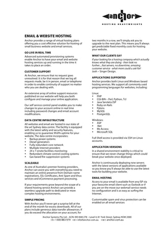EMAIL & WEBSITE HOSTING
Anchor provides a range of virtual hosting plans              two months in a row, we’ll simply ask you to
offering you a cost effective solution for hosting of         upgrade to the next plan. This means you’ll always
small business website and email services.                    get predictable fixed monthly costs for hosting
                                                              your website.
GO LIVE IN REAL TIME
Advanced automated provisioning systems                       WHAT OUR CLIENTS SAY
enable Anchor to have your email and website                  If your looking for a hosting company which actually
hosting services up and running in the time it                knows what they are doing - then look no
takes to place an order.                                      further....fast servers, no downtime, amazing
                                                              customer service - what more could u ask for!
CUSTOMER SUPPORT                                              Josh – Singer Design.
At Anchor, we ensure that no request goes
unresolved. It is for that reason that we log all             APPLICATIONS SUPPORTED
requests made, be it in person, email or telephone            Anchor provides both Linux and Windows based
in order to enable continuity of support no matter            hosting services. We support all commonly used
who you are dealing with.                                     programming languages for websites, including:

An extensive array of online support resources                Linux:
published on our website will help you both                   • PHP
configure and manage your online application.                 • CGI-BIN – Perl, Python, Tcl
                                                              • Java Servlets/JSP
Our self service control panel enables you to make            • Ruby on Rails
changes to your account online in real time                   • Pylons
including password changes and email account                  • MySQL
modifications.                                                • PostgreSQL

DATA CENTRE INFRASTRUCTURE                                    Windows:
All websites and email are hosted in our state of             • ASP
the art Sydney data centre. The facility is equipped          • .Net
with the latest safety and security features,                 • Ms Access
enabling us to guarantee 99.8% uptime for your                • Microsoft SQL
website. The data centre incorporates:
• Backup power systems                                        Full Shell access is provided via SSH on Linux
• Diesel generators                                           accounts.
• Fully redundant core network
• Multiple Internet providers                                 APPLICATION VERSIONS
• 24 x 7 onsite facilities monitoring                         In a shared environment stability is critical to
• Redundant climate control cooling systems                   ensure that we never change things which could
• Gas based fire suppression systems                          break your website once deployed.

SCALEABLE                                                     Anchor is continuously deploying new servers
As one of Australia’s premier hosting providers,              with the latest versions of applications available
Anchor can assist you with everything you need to             so you know you’ll always be able to use the latest
maintain an online presence from Domain name                  tools for building your website.
registrations, SSL Certificates, Anti Spam and Virus
services and eCommerce payment processing.                    EMAIL HOSTING
                                                              Access to your email is available from any ISP via
If your requirements grow beyond the scope of a               your favourite email client such as Outlook or if
shared hosting service Anchor can provide a                   you are on the move our webmail service needs
seamless upgrade path to dedicated or more                    no configuration and is as easy as surfing the
complex hosting environments.                                 Internet.

SIMPLE PRICING                                                Customisable spam and virus protection can be
With Anchor you’ll never get a surprise bill at the           enabled on all email services
end of the month for excess downloads. All of our
plans include generous data transfer allowances. If
you do exceed the allocation on your account, for
                Anchor Systems Pty Ltd – ACN: 093 848 278 – Level 4, 81 York Street, Sydney NSW 2000
                       <t> 1300 883 979 <e> info@anchor.com.au <w> anchor.com.au
 
