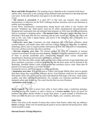 Buyer and Seller Perspectives: The meaning of price depends on the viewpoint of the buyer
and the seller. Each party to the exchange brings different needs and objectives that help describe
a fair price. In the end, both parties must agree or no sale takes place.
savings:
• The internet is convenient. It is open 24/7 so that users can research, shop, consume
entertainment, or otherwise use the Web’s offerings anytime, anywhere, and on any stationary or
mobile receiving appliance.
E-mail allows asynchronous communication among buyers and sellers at any location and
prevents “telephone tag” (both parties need not be online simultaneously to communicate).
Shopping bots (automated chat and animated help programs on Web sites) provide synchronous
help as a customer is shopping online. • The internet is fast. Although it might take more time to
download a Web page than the few remaining dial-up users would like, anyone can visit a site
such as iGo. com, order a laptop battery, and receive it the following day—even while on a
foreign business trip.
• Self-service saves time. Customers can track shipments, pay bills, trade securities, check
account balances, and handle many other activities without waiting for sales reps. In addition,
technology allows users to request product information at Web sites and receive it immediately.
Of course, all these activities take time to perform.
• One-stop shopping saves time. The internet opened the door for companies to increase
customer convenience through one-stop shopping. AutoMall Online has partnered with a number
of firms to provide automobile price comparisons, research about various models and
manufacturers, financing and insurance information, and service
options. This firm also offers instant online pricing from a large network of auto dealerships and
gives customers a purchase certificate guaranteeing that the price quote will be honored at the
dealership. AutoMall Online’s track record proves that customers receive value: More than 50
percent of its users purchase a car within 45 days
of using the service, and 90 percent do so within six months.
• Integration saves time. Web portals such as Yahoo! and Google Mobile allow users to quickly
find many things they want online from any device. Even Pinterest could now be considered a
Web portal. Some sites allow users to create individualized Web pages with news, stock quotes,
weather, and other customized information. For example, one consumer purchased a unique
backpack online only to find out, via e-mail, that the firm was out of business.
.Automation saves energy.
Buyer Control: The shift in power from seller to buyer affects many e-marketing strategies,
including pricing. For instance, in what is known as a reverse auction, buyers set prices for
products, and sellers decide whether to accept these prices. A good example is Priceline.com,
where you name the price you want to pay for hotels, flights, cars, vacations, and cruises.
Seller View
Sellers view price as the amount of money they receive from buyers, unless they are making a
barter exchange. Seller costs for producing the good or service represent the pricing floor, under
which no profit is made.
Internal Factors: Pricing Objectives
 