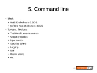 111
5. Command line
● Shell:
● NetBSD shell up to 2.3/GB
● MirBSD Korn shell since 4.0/ICS
● Toybox / Toolbox:
● Traditional Linux commands
● Global properties
● Input events
● Services control
● Logging
● ioctl
● Device wiping
● etc.
 