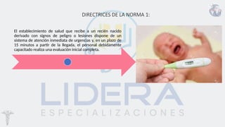 DIRECTRICES DE LA NORMA 1:
El establecimiento de salud que recibe a un recién nacido
derivado con signos de peligro o lesiones dispone de un
sistema de atención inmediata de urgencias y, en un plazo de
15 minutos a partir de la llegada, el personal debidamente
capacitado realiza una evaluación inicial completa.
 