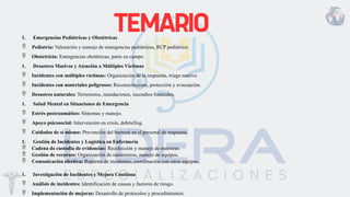 1. Emergencias Pediátricas y Obstétricas
 Pediatría: Valoración y manejo de emergencias pediátricas, RCP pediátrico.
 Obstetricia: Emergencias obstétricas, parto en campo.
1. Desastres Masivos y Atención a Múltiples Víctimas
 Incidentes con múltiples víctimas: Organización de la respuesta, triage masivo.
 Incidentes con materiales peligrosos: Reconocimiento, protección y evacuación.
 Desastres naturales: Terremotos, inundaciones, incendios forestales.
1. Salud Mental en Situaciones de Emergencia
 Estrés postraumático: Síntomas y manejo.
 Apoyo psicosocial: Intervención en crisis, debriefing.
 Cuidados de sí mismo: Prevención del burnout en el personal de respuesta.
1. Gestión de Incidentes y Logística en Enfermería
 Cadena de custodia de evidencias: Recolección y manejo de muestras.
 Gestión de recursos: Organización de suministros, manejo de equipos.
 Comunicación efectiva: Reportes de incidentes, coordinación con otros equipos.
1. Investigación de Incidentes y Mejora Continua
 Análisis de incidentes: Identificación de causas y factores de riesgo.
 Implementación de mejoras: Desarrollo de protocolos y procedimientos.
 