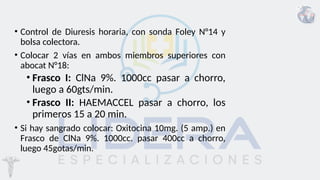 • Control de Diuresis horaria, con sonda Foley N°14 y
bolsa colectora.
• Colocar 2 vías en ambos miembros superiores con
abocat N°18:
• Frasco I: ClNa 9%. 1000cc pasar a chorro,
luego a 60gts/min.
• Frasco II: HAEMACCEL pasar a chorro, los
primeros 15 a 20 min.
• Si hay sangrado colocar: Oxitocina 10mg. (5 amp.) en
Frasco de ClNa 9%. 1000cc. pasar 400cc a chorro,
luego 45gotas/min.
 