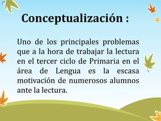 Conceptualización :
Uno de los principales problemas
que a la hora de trabajar la lectura
en el tercer ciclo de Primaria en el
área de Lengua es la escasa
motivación de numerosos alumnos
ante la lectura.
 