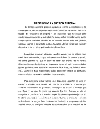 MEDICIÓN DE LA PRESIÓN ARTERIAL
La tensión arterial o presión sanguínea permite la circulación de la
sangre por los vasos sanguíneos cumpliendo la función de llevar a todos los
tejidos del organismo el oxígeno y los nutrientes que necesitan para
mantener correctamente su actividad. Se puede definir como la fuerza que la
sangre ejerce sobre las paredes de las arterias, que es más alta (presión
sistólica) cuando el corazón la bombea hacia las arterias y más baja (presión
diastólica) entre un latido y otro del músculo cardíaco.
La presión sistólica y diastólica son los valores que se utilizan para
medir la tensión arterial, lo que es importante a la hora de evaluar el estado
de salud general, ya que el caso de estar por encima de lo normal
(hipertensión) puede significar un importante riesgo de sufrir enfermedades
graves (enfermedades cardíacas, infarto cardíaco, ictus, insuficiencia renal,
etc.). Cuando es baja (hipotensión) puede ocasionar estados de confusión,
mareos, vértigo, desmayos, debilidad o somnolencia.
Para determinar estos valores en el dispositivo a diseñar, se toma en
cuenta el metodo oscilometrico, el cual es un método no invasivo que
combina un dispositivo de grabación, un manguito de brazo o la muñeca que
es inflado y un tubo de goma que conecta los dos. Cuando se infla el
manguito, la presión en el brazalete cae por debajo de la presión ejercida en
la arteria (sistólica) por los latidos del corazón. Cuando el brazalete comienza
a desinflarse, la sangre fluye nuevamente, haciendo a las paredes de las
arterias vibrar. El manguito detecta estas vibraciones y el medidor de la
 