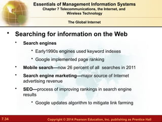 7.34 Copyright © 2014 Pearson Education, Inc. publishing as Prentice Hall
The Global Internet
• Searching for information on the Web
• Search engines
• Early1990s engines used keyword indexes
• Google implemented page ranking
• Mobile search—now 26 percent of all searches in 2011
• Search engine marketing—major source of Internet
advertising revenue
• SEO—process of improving rankings in search engine
results
• Google updates algorithm to mitigate link farming
Essentials of Management Information Systems
Chapter 7 Telecommunications, the Internet, and
Wireless Technology
 