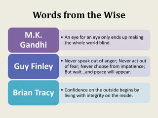Words from the Wise
• An eye for an eye only ends up making
the whole world blind.
M.K.
Gandhi
• Never speak out of anger; Never act out
of fear; Never choose from impatience;
But wait…and peace will appear.
Guy Finley
• Confidence on the outside begins by
living with integrity on the inside.Brian Tracy
 