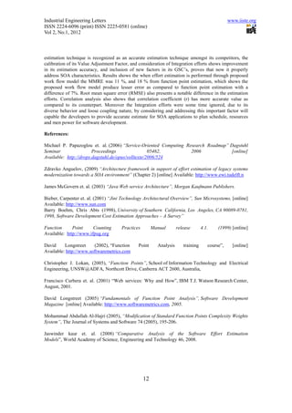 Industrial Engineering Letters                                                                  www.iiste.org
ISSN 2224-6096 (print) ISSN 2225-0581 (online)
Vol 2, No.1, 2012



estimation technique is recognized as an accurate estimation technique amongst its competitors, the
calibration of its Value Adjustment Factor, and consideration of Integration efforts shows improvement
in its estimation accuracy, and inclusion of new factors in its GSC’s, proves that now it properly
address SOA characteristics. Results shows the when effort estimation is performed through proposed
work flow model the MMRE was 11 %, and 18 % from function point estimation, which shows the
proposed work flow model produce lesser error as compared to function point estimation with a
difference of 7%. Root mean square error (RMSE) also presents a notable difference in the estimation
efforts. Correlation analysis also shows that correlation coefficient (r) has more accurate value as
compared to its counterpart. Moreover the Integration efforts were some time ignored, due to its
diverse behavior and loose coupling nature, by considering and addressing this important factor will
capable the developers to provide accurate estimate for SOA applications to plan schedule, resources
and men power for software development.

References:

Michael P. Papazoglou et. al. (2006) “Service-Oriented Computing Research Roadmap” Dagstuhl
Seminar                 Proceedings                 05462,         2006             [online]
Available: http://drops.dagstuhl.de/opus/volltexte/2006/524

Zdravko Anguelov, (2009) “Architecture framework in support of effort estimation of legacy systems
modernization towards a SOA environment” (Chapter 2) [online] Available: http://www.ewi.tudelft.n

James McGovern et. al. (2003) “Java Web service Architecture”, Morgan Kaufmann Publishers.

Bieber, Carpenter et. al. (2001) “Jini Technology Architectural Overview”, Sun Microsystems, [online]
Available: http://www.sun.com
Barry Boehm, Chris Abts (1998), University of Southern California, Los Angeles, CA 90089-0781,
1998, Software Development Cost Estimation Approaches – A Survey”

Function      Point     Counting      Practices        Manual       release       4.1.    (1999) [online]
Available: http://www.ifpug.org

David     Longstreet     (2002), “Function     Point     Analysis      training      course”,     [online]
Available: http://www.softwaremetrics.com

Christopher J. Lokan, (2005), “Function Points”, School of Information Technology and Electrical
Engineering, UNSW@ADFA, Northcott Drive, Canberra ACT 2600, Australia,

Francisco Curbera et. al. (2001) “Web services: Why and How”, IBM T.J. Watson Research Center,
August, 2001.

David Longstreet (2005) “Fundamentals of Function Point Analysis”, Software Development
Magazine [online] Available: http://www.softwaremetrics.com, 2005.

Mohammad Abdullah Al-Hajri (2005), “Modification of Standard Function Points Complexity Weights
System”, The Journal of Systems and Software 74 (2005), 195-206.

Jaswinder kaur et. al. (2008) “Comparative Analysis of the Software Effort Estimation
Models”, World Academy of Science, Engineering and Technology 46, 2008.




                                                  12
 