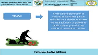 GOBERNACION DEL VALLE DEL
CAUCA
Pág. 1
CÓDIGO:
INSTITUCIÓN EDUCATIVA DEL
DAGUA
VERSION
2015
TRD:
La mente que se abre a una nueva idea,
jamás volverá a su tamaño natural.
Institución educativa del Dagua
TRABAJO
Como trabajo denominamos al
conjunto de actividades que son
realizadas con el objetivo de alcanzar
una meta, solucionar un problema o
producir bienes y servicios para
atender las necesidades humanas.
 