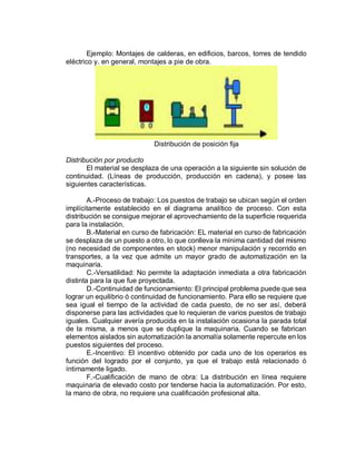 Ejemplo: Montajes de calderas, en edificios, barcos, torres de tendido
eléctrico y. en general, montajes a pie de obra.
Distribución de posición fija
Distribución por producto
El material se desplaza de una operación a la siguiente sin solución de
continuidad. (Líneas de producción, producción en cadena), y posee las
siguientes características.
A.-Proceso de trabajo: Los puestos de trabajo se ubican según el orden
implícitamente establecido en el diagrama analítico de proceso. Con esta
distribución se consigue mejorar el aprovechamiento de la superficie requerida
para la instalación.
B.-Material en curso de fabricación: EL material en curso de fabricación
se desplaza de un puesto a otro, lo que conlleva la mínima cantidad del mismo
(no necesidad de componentes en stock) menor manipulación y recorrido en
transportes, a la vez que admite un mayor grado de automatización en la
maquinaria.
C.-Versatilidad: No permite la adaptación inmediata a otra fabricación
distinta para la que fue proyectada.
D.-Continuidad de funcionamiento: El principal problema puede que sea
lograr un equilibrio ó continuidad de funcionamiento. Para ello se requiere que
sea igual el tiempo de la actividad de cada puesto, de no ser así, deberá
disponerse para las actividades que lo requieran de varios puestos de trabajo
iguales. Cualquier avería producida en la instalación ocasiona la parada total
de la misma, a menos que se duplique la maquinaria. Cuando se fabrican
elementos aislados sin automatización la anomalía solamente repercute en los
puestos siguientes del proceso.
E.-Incentivo: El incentivo obtenido por cada uno de los operarios es
función del logrado por el conjunto, ya que el trabajo está relacionado ó
íntimamente ligado.
F.-Cualificación de mano de obra: La distribución en línea requiere
maquinaria de elevado costo por tenderse hacia la automatización. Por esto,
la mano de obra, no requiere una cualificación profesional alta.
 