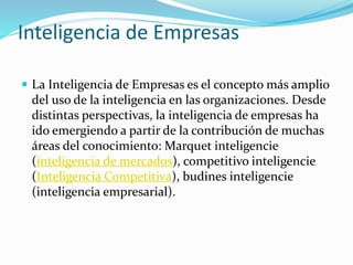 Inteligencia de Empresas
 La Inteligencia de Empresas es el concepto más amplio
del uso de la inteligencia en las organizaciones. Desde
distintas perspectivas, la inteligencia de empresas ha
ido emergiendo a partir de la contribución de muchas
áreas del conocimiento: Marquet inteligencie
(inteligencia de mercados), competitivo inteligencie
(Inteligencia Competitiva), budines inteligencie
(inteligencia empresarial).
 