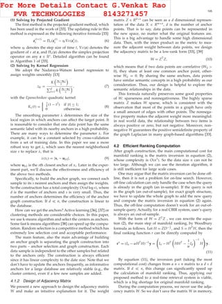 XU ET AL.: EMR: A SCALABLE GRAPH-BASED RANKING MODEL FOR CONTENT-BASED IMAGE RETRIEVAL 105
(1) Solving by Projected Gradient
The ﬁrst method is the projected gradient method, which
has been used in the work of [33]. The updating rule in this
method is expressed as the following iterative formula [33]:
z
(t+1)
i = s(z
(t)
i − ηt∇ε(zt
i)), (6)
where ηt denotes the step size of time t, ∇ε(z) denotes the
gradient of ε at z, and s(z) denotes the simplex projection
operator on any z ∈ Rs. Detailed algorithm can be found
in Algorithm 1 of [33].
(2) Solving by Kernel Regression
We adopt the Nadaraya-Watson kernel regression to
assign weights smoothly [13]
zki =
K |xi−uk|
λ
d
l=1 K |xi−ul|
λ
, (7)
with the Epanechnikov quadratic kernel
Kλ(t) =
3
4 (1 − t2) if |t| ≤ 1;
0 otherwise.
(8)
The smoothing parameter λ determines the size of the
local region in which anchors can affect the target point. It
is reasonable to consider that one data point has the same
semantic label with its nearby anchors in a high probability.
There are many ways to determine the parameter λ. For
example, it can be a constant selected by cross-validation
from a set of training data. In this paper we use a more
robust way to get λ, which uses the nearest neighborhood
size s to replace λ, that is
λ(xi) = |xi − u[s]|, (9)
where u[s] is the sth closest anchor of xi. Later in the exper-
iment part, we’ll discuss the effectiveness and efﬁciency of
the above two methods.
Speciﬁcally, to build the anchor graph, we connect each
sample to its s nearest anchors and then assign the weights.
So the construction has a total complexity O(nd log s), where
d is the number of anchors and s is very small. Thus, the
number of anchors determines the efﬁciency of the anchor
graph construction. If d n, the construction is linear to
the database.
How can we get the anchors? Active learning [36], [37] or
clustering methods are considerable choices. In this paper,
we use k-means algorithm and select the centers as anchors.
Some fast k-means algorithms [38] can speed up the compu-
tation. Random selection is a competitive method which has
extremely low selection cost and acceptable performance.
The main feature, also the main advantage of building
an anchor graph is separating the graph construction into
two parts – anchor selection and graph construction. Each
data sample is independent to the other samples but related
to the anchors only. The construction is always efﬁcient
since it has linear complexity to the date size. Note that we
don’t have to update the anchors frequently, as informative
anchors for a large database are relatively stable (e.g., the
cluster centers), even if a few new samples are added.
4.1.2 Design of Adjacency Matrix
We present a new approach to design the adjacency matrix
W and make an intuitive explanation for it. The weight
matrix Z ∈ Rd×n can be seen as a d dimensional represen-
tation of the data X ∈ Rm×n, d is the number of anchor
points. That is to say, data points can be represented in
the new space, no matter what the original features are.
This is a big advantage to handle some high dimensional
data. Then, with the inner product as the metric to mea-
sure the adjacent weight between data points, we design
the adjacency matrix to be a low-rank form [33], [39]
W = ZT
Z, (10)
which means that if two data points are correlative (Wij >
0), they share at least one common anchor point, other-
wise Wij = 0. By sharing the same anchors, data points
have similar semantic concepts in a high probability as our
consideration. Thus, our design is helpful to explore the
semantic relationships in the data.
This formula naturally preserves some good properties
of W: sparseness and nonnegativeness. The highly sparse
matrix Z makes W sparse, which is consistent with the
observation that most of the points in a graph have only
a small amount of edges with other points. The nonnega-
tive property makes the adjacent weight more meaningful:
in real world data, the relationship between two items is
always positive or zero, but not negative. Moreover, non-
negative W guarantees the positive semideﬁnite property of
the graph Laplacian in many graph-based algorithms [33].
4.2 Efﬁcient Ranking Computation
After graph construction, the main computational cost for
manifold ranking is the matrix inversion in equation (2),
whose complexity is O(n3). So the data size n can not be
too large. Although we can use the iteration algorithm, it
is still inefﬁcient for large scale cases.
One may argue that the matrix inversion can be done off-
line, then it is not a problem for on-line search. However,
off-line calculation can only handle the case when the query
is already in the graph (an in-sample). If the query is not
in the graph (an out-of-sample), for exact graph structure,
we have to update the whole graph to add the new query
and compute the matrix inversion in equation (2) again.
Thus, the off-line computation doesn’t work for an out-of-
sample query. Actually, for a real CBIR system, user’s query
is always an out-of-sample.
With the form of W = ZTZ , we can rewrite the equa-
tion (2), the main step of manifold ranking, by Woodbury
formula as follows. Let H = ZD− 1
2 , and S = HTH, then the
ﬁnal ranking function r can be directly computed by
r∗
= (In − αHT
H)−1
y = In − HT
HHT
−
1
α
Id
−1
H y.
(11)
By equation (11), the inversion part (taking the most
computational cost) changes from a n × n matrix to a d × d
matrix. If d n, this change can signiﬁcantly speed up
the calculation of manifold ranking. Thus, applying our
proposed method to a real-time retrieval system is viable,
which is a big shortage for original manifold ranking.
During the computation process, we never use the adja-
cency matrix W. So we don’t save the matrix W in memory,
For More Details Contact G.Venkat Rao
PVR TECHNOLOGIES 8143271457
 