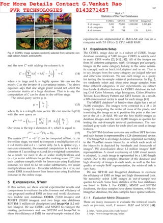 XU ET AL.: EMR: A SCALABLE GRAPH-BASED RANKING MODEL FOR CONTENT-BASED IMAGE RETRIEVAL 107
Fig. 2. COREL image samples randomly selected from semantic con-
cept balloon, beach, and butterﬂy.
and the new C with adding the column ht is
C =
n
i=1
hihT
i + hthT
t −
1
α
Id
−1
≈ C (14)
when n is large and ht is highly sparse. We can see the
matrix C as the inverse of a covariance matrix. The above
equation says that one single point would not affect the
covariance matrix of a large database. That is to say, the
computation of C can be done in the off-line stage.
The initial query vector yt is
yt =
0n
1
, (15)
where 0n is a n-length zero vector. We can rewrite Eq.(11)
with the new query as
r(n+1)×1
= In+1 −
HTC
hT
t C
[H ht]
0n
1
. (16)
Our focus is the top n elements of r, which is equal to
rn×1
= −HT
Cht = Eht. (17)
The matrix En×d = −HTC can be computed ofﬂine, i.e., in
the online stage, we need to compute a multiplication of a
n × d matrix and a d × 1 vector only. As ht is sparse (e.g., s
non-zero elements), the essential computation is to select s
columns of E according to ht and do a weighted summation.
As a result, we need to do sn scalar multiplications and
(s − 1)n scalar additions to get the ranking score (rn×1) for
each database sample; while for linear scan using Euclidean
distance, we need to do mn scalar subtractions, mn scalar
multiplications and (m−1)n scalar additions. As s m, our
model EMR is much faster than linear scan using Euclidean
distance in the online stage.
5 EXPERIMENTAL STUDY
In this section, we show several experimental results and
comparisons to evaluate the effectiveness and efﬁciency of
our proposed method EMR on four real world databases:
two middle size databases COREL (5,000 images) and
MNIST (70,000 images), and two large size databases
SIFT1M (1 million sift descriptors) and ImageNet (1.2 mil-
lion images). We use COREL and MNIST to compare the
ranking performance and use SIFT1M and ImageNet to
show the efﬁciency of EMR for out-of-sample retrieval. Our
TABLE 1
Statistics of the Four Databases
experiments are implemented in MATLAB and run on a
computer with 2.0 GHz(×2) CPU, 64GB RAM.
5.1 Experiments Setup
The COREL image data set is a subset of COREL image
database consisting of 5,000 images. COREL is widely used
in many CBIR works [2], [41], [42]. All of the images are
from 50 different categories, with 100 images per category.
Images in the same category belong to the same seman-
tic concept, such as beach, bird, elephant and so on. That is
to say, images from the same category are judged relevant
and otherwise irrelevant. We use each image as a query
for testing the in-sample retrieval performance. In Fig. 2,
we randomly select and show nine image samples from
three different categories. In our experiments, we extract
four kinds of effective features for COREL database, includ-
ing Grid Color Moment, edge histogram, Gabor Wavelets
Texture, Local Binary Pattern and GIST feature. As a result,
a 809-dimensional vector is used for each image [43].
The MNIST database2 of handwritten digits has a set of
70,000 examples. The images were centered in a 28 × 28
image by computing the center of mass of the pixels, and
translating the image so as to position this point at the cen-
ter of the 28 × 28 ﬁeld. We use the ﬁrst 60,000 images as
database images and the rest 10,000 images as queries for
testing the out-of-sample retrieval performance. The nor-
malized gray-scale values for each pixel are used as image
features.
The SIFT1M database contains one million SIFT features
and each feature is represented by a 128-dimensional vector.
The ImageNet is an image database organized according
to the WordNet nouns hierarchy, in which each node of
the hierarchy is depicted by hundreds and thousands of
images3. We downloaded about 1.2 million images’ BoW
representations. A visual vocabulary of 1,000 visual words
is adopted, i.e., each image is represented by a 1,000-length
vector. Due to the complex structure of the database and
high diversity of images in each node, as well as the low
quality of simple BoW representation, the retrieval task is
very hard.
We use SIFT1M and ImageNet databases to evaluate
the efﬁciency of EMR on large and high dimensional data.
We randomly select 1,000 images as out-of-sample test
queries for each. Some basic statistics of the four databases
are listed in Table 1. For COREL, MNIST and SIFT1M
databases, the data samples have dense features, while for
ImageNet database, the data samples have sparse features.
5.1.1 Evaluation Metric Discussion
There are many measures to evaluate the retrieval results
such as precision, recall, F measure, MAP and NDCG [44].
2. http://yann.lecun.com/exdb/mnist/
3. http://www.image-net.org/index
For More Details Contact G.Venkat Rao
PVR TECHNOLOGIES 8143271457
 