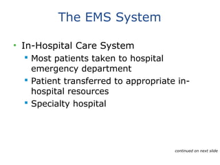The EMS System
• In-Hospital Care System
 Most patients taken to hospital
emergency department
 Patient transferred to appropriate in-
hospital resources
 Specialty hospital
continued on next slide
 