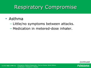 Copyright ©2012 by Pearson Education, Inc.
All rights reserved.
Emergency Care, Twelfth Edition
Daniel J. Limmer • O’Keefe • Grant • Murray • Bergeron • Dickinson
Emergency Medical Responder: First on Scene, Ninth Edition
Le Baudour • Bergeron • Wesley
Respiratory CompromiseRespiratory Compromise
• Asthma
– Little/no symptoms between attacks.
– Medication in metered-dose inhaler.
(continued)
 