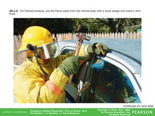 Copyright © 2016, 2011, 2009
by Pearson Education, Inc.
All Rights Reserved
Emergency Medical Responder: First on Scene, 10/e
Christopher J. Le Baudour | J. David Bergeron
26.1.2 For framed windows, pry the frame away from the vehicle body with a wood wedge and insert a wire
hook.
continued on next slide
 