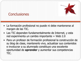 La formación profesional no puede ni debe mantenerse al margen de las TIC. Las TIC dependen fundamentalmente de Internet, y esta red experimenta un cambio importante = Web 2.0  Para un profesor de formación profesional la construcción de su blog de clase, mantenerlo vivo, actualizar sus contenidos e involucrar a su alumnado constituye una excelente oportunidad de  aprender  y aumentar sus competencias TIC.  Conclusiones 