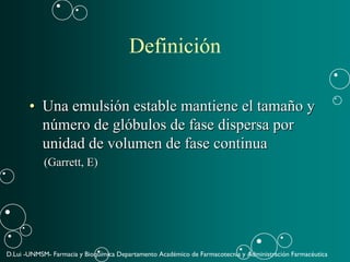 D.Lui -UNMSM- Farmacia y Bioquímica Departamento Académico de Farmacotecnia y Administración Farmacéutica
Definición
•• Una emulsiUna emulsióón estable mantiene el taman estable mantiene el tamañño yo y
nnúúmero de glmero de glóóbulos de fase dispersa porbulos de fase dispersa por
unidad de volumen de fase continuaunidad de volumen de fase continua
(Garrett, E)(Garrett, E)
 