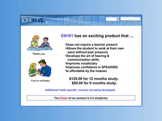 EN101  has an exciting product that … The  Power  of our product is it’s simplicity! Additional ‘trade specific’ courses are being developed. Thank you.   You’re welcome. Does not require a teacher present Allows the student to work at their own pace without peer pressure  Develops the art of hearing & communication skills Improves vocabulary Improves confidence in SPEAKING Is affordable by the masses $129.00 for 12 months study.  $69.00 for 6 months study. 