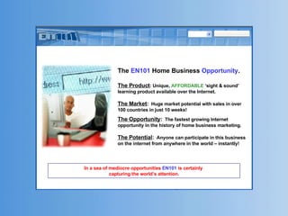 The  EN101  Home Business  Opportunity . The Product : Unique,  AFFORDABLE  ‘sight & sound’ learning product available over the Internet. The Market :   Huge market potential with sales in over 100 countries in just 10 weeks! The Opportunity :   The fastest growing Internet opportunity in the history of home business marketing. The Potential :   Anyone can participate in this business on the internet from anywhere in the world – instantly! In a sea of mediocre opportunities  EN101  is certainly  capturing the world’s attention. 