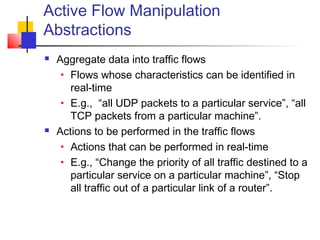 Active Flow Manipulation 
Abstractions 
 Aggregate data into traffic flows 
• Flows whose characteristics can be identified in 
real-time 
• E.g., “all UDP packets to a particular service”, “all 
TCP packets from a particular machine”. 
 Actions to be performed in the traffic flows 
• Actions that can be performed in real-time 
• E.g., “Change the priority of all traffic destined to a 
particular service on a particular machine”, “Stop 
all traffic out of a particular link of a router”. 
 