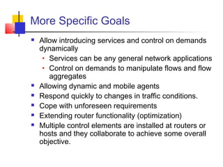 More Specific Goals 
 Allow introducing services and control on demands 
dynamically 
• Services can be any general network applications 
• Control on demands to manipulate flows and flow 
aggregates 
 Allowing dynamic and mobile agents 
 Respond quickly to changes in traffic conditions. 
 Cope with unforeseen requirements 
 Extending router functionality (optimization) 
 Multiple control elements are installed at routers or 
hosts and they collaborate to achieve some overall 
objective. 
 