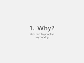 1. Why?
aka: how to prioritise
my backlog
 