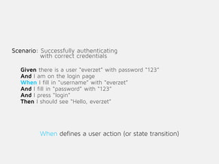 Scenario: Successfully authenticating
with correct credentials
Given there is a user “everzet” with password “123”
And I am on the login page
When I fill in “username” with “everzet”
And I fill in “password” with “123”
And I press “login”
Then I should see “Hello, everzet”
!
When defines a user action (or state transition)
 