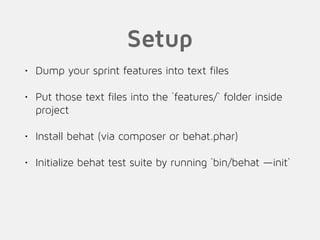 Setup
• Dump your sprint features into text files
• Put those text files into the `features/` folder inside
project
• Install behat (via composer or behat.phar)
• Initialize behat test suite by running `bin/behat —init`
 