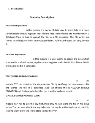 5. Download File
Modules Description
Data Owner Registration:
In this module if a owner of data have to store data on a cloud
server,he/she should register their details first.These details are maintained in a
Database.Then he has to upload the file in a file database. The file which are
stored in a database are in an encrypted form. Authorized users can only decode
it.
Data User Registration:
In this module if a user wants to access the data which
is stored in a cloud server,he/she should register their details first.These details
are maintained in a Database.
TTP (TRUSTED THIRD PARTY) LOGIN:
In this
module TTP has monitors the data owners file by verifying the data owner’s file
and stored the file in a database .Also ttp checks the CSP(CLOUD SERVICE
PROVIDER),and find out whether the csp is authorized one or not.
CSP(CLOUD SERVICE PROVIDER) LOGIN:
In this
module CSP has to get the key first.Then only he can store the file in his cloud
server.Ttp can only check the csp whether the csp is authorized csp or not.If its
fake,ttp wont allow the file to store in cloud server.
 