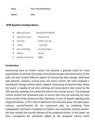Mouse - Two or Three Button Mouse
Monitor - SVGA
S/W System Configuration:-
 Operating System :Windows95/98/2000/XP
 Application Server : Tomcat5.0/6.X
 Front End : HTML, Java, Jsp
 Scripts : JavaScript.
 Server side Script : Java Server Pages.
 Database : My sql
 Database Connectivity : JDBC.
Conclusion:
Outsourcing data to remote servers has become a growing trend for many
organizations to alleviate the burden of local data storage and maintenance. In this
work we have studied different aspects of outsourcing data storage: block-level
data dynamic, newness, mutual trust, and access control. We have proposed a
cloud-based storage scheme which supports outsourcing of dynamic data, where
the owner is capable of not only archiving and accessing the data stored by the
CSP, but also updating and scaling this data on the remote servers. The proposed
scheme enables the authorized users to ensure that they are receiving the most
recent version of the outsourced data. Moreover, in case of dispute regarding data
integrity/newness, a TTP is able to determine the dishonest party. The data owner
enforces access27control for the outsourced data by combining three
cryptographic techniques: broadcast encryption, lazy revocation, and key rotation.
We have studied the security features of the proposed scheme. In this paper, we
have investigated the overheads added by the proposed scheme when
 